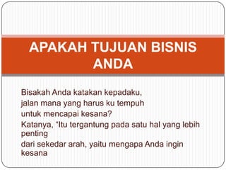 Bisakah Anda katakan kepadaku,
jalan mana yang harus ku tempuh
untuk mencapai kesana?
Katanya, “Itu tergantung pada satu hal yang lebih
penting
dari sekedar arah, yaitu mengapa Anda ingin
kesana
APAKAH TUJUAN BISNIS
ANDA
 