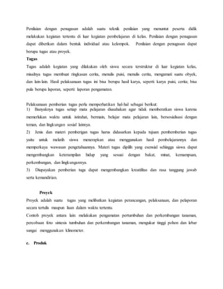 Penilaian dengan penugasan adalah suatu teknik penilaian yang menuntut peserta didik
melakukan kegiatan tertentu di luar kegiatan pembelajaran di kelas. Penilaian dengan penugasan
dapat diberikan dalam bentuk individual atau kelompok. Penilaian dengan penugasan dapat
berupa tugas atau proyek.
Tugas
Tugas adalah kegiatan yang dilakukan oleh siswa secara terstruktur di luar kegiatan kelas,
misalnya tugas membuat ringkasan cerita, menulis puisi, menulis cerita, mengamati suatu obyek,
dan lain-lain. Hasil pelaksanaan tugas ini bisa berupa hasil karya, seperti: karya puisi, cerita; bisa
pula berupa laporan, seperti: laporan pengamatan.
Pelaksanaan pemberian tugas perlu memperhatikan hal-hal sebagai berikut:
1) Banyaknya tugas setiap mata pelajaran diusahakan agar tidak memberatkan siswa karena
memerlukan waktu untuk istirahat, bermain, belajar mata pelajaran lain, bersosialisasi dengan
teman, dan lingkungan sosial lainnya.
2) Jenis dan materi pemberigan tugas harus didasarkan kepada tujuan pembemberian tugas
yaitu untuk melatih siswa menerapkan atau menggunakan hasil pembelajarannya dan
memperkaya wawasan pengetahuannya. Materi tugas dipilih yang esensial sehingga siswa dapat
mengembangkan keterampilan hidup yang sesuai dengan bakat, minat, kemampuan,
perkembangan, dan lingkungannya.
3) Diupayakan pemberian tuga dapat mengembangkan kreatifitas dan rasa tanggung jawab
serta kemandirian.
Proyek
Proyek adalah suatu tugas yang melibatkan kegiatan perancangan, pelaksanaan, dan pelaporan
secara tertulis maupun lisan dalam waktu tertentu.
Contoh proyek antara lain: melakukan pengamatan pertumbuhan dan perkembangan tanaman,
percobaan foto sintesis tumbuhan dan perkembangan tanaman, mengukur tinggi pohon dan lebar
sungai menggunakan klinometer.
c. Produk
 