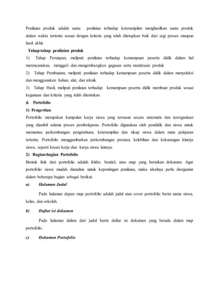 Penilaian produk adalah suatu penilaian terhadap keterampilan menghasilkan suatu produk
dalam waktu tertentu sesuai dengan kriteria yang telah ditetapkan baik dari segi proses maupun
hasil akhir.
Tahap-tahap penilaian produk
1) Tahap Persiapan, meliputi: penilaian terhadap kemampuan peserta didik dalam hal
merencanakan, menggali dan mengembangkan gagasan serta mendesain produk
2) Tahap Pembuatan, meliputi: penilaian terhadap kemampuan peserta didik dalam menyeleksi
dan menggunakan bahan, alat, dan teknik
3) Tahap Hasil, meliputi penilaian terhadap kemampuan peserta didik membuat produk sesuai
kegunaan dan kriteria yang telah ditentukan
d. Portofolio
1) Pengertian
Portofolio merupakan kumpulan karya siswa yang tersusun secara sistematis dan terorganisasi
yang diambil selama proses pembelajaran. Portofolio digunakan oleh pendidik dan siswa untuk
memantau perkembangan pengetahuan, keterampilan dan sikap siswa dalam mata pelajaran
tertentu. Portofolio menggambarkan perkembangan prestasi, kelebihan dan kekurangan kinerja
siswa, seperti kreasi kerja dan karya siswa lainnya.
2) Bagian-bagian Portofolio
Bentuk fisik dari portofolio adalah folder, bendel, atau map yang berisikan dokumen. Agar
portofolio siswa mudah dianalisis untuk kepentingan penilaian, maka idealnya perlu diorganisir
dalam beberapa bagian sebagai berikut.
a) Halaman Judul
Pada halaman depan map portofolio adalah judul atau cover portofolio berisi nama siswa,
kelas, dan sekolah.
b) Daftar isi dokumen
Pada halaman dalam dari judul berisi daftar isi dokumen yang berada dalam map
portofolio.
c) Dokumen Portofolio
 