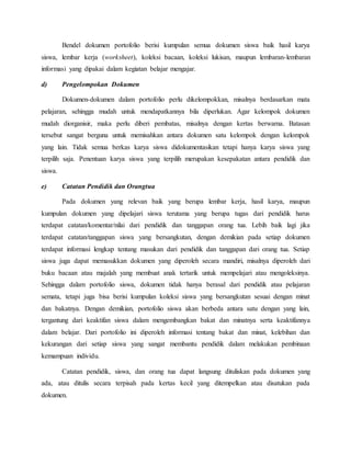 Bendel dokumen portofolio berisi kumpulan semua dokumen siswa baik hasil karya
siswa, lembar kerja (worksheet), koleksi bacaan, koleksi lukisan, maupun lembaran-lembaran
informasi yang dipakai dalam kegiatan belajar mengajar.
d) Pengelompokan Dokumen
Dokumen-dokumen dalam portofolio perlu dikelompokkan, misalnya berdasarkan mata
pelajaran, sehingga mudah untuk mendapatkannya bila diperlukan. Agar kelompok dokumen
mudah diorganisir, maka perlu diberi pembatas, misalnya dengan kertas berwarna. Batasan
tersebut sangat berguna untuk memisahkan antara dokumen satu kelompok dengan kelompok
yang lain. Tidak semua berkas karya siswa didokumentasikan tetapi hanya karya siswa yang
terpilih saja. Penentuan karya siswa yang terpilih merupakan kesepakatan antara pendidik dan
siswa.
e) Catatan Pendidik dan Orangtua
Pada dokumen yang relevan baik yang berupa lembar kerja, hasil karya, maupun
kumpulan dokumen yang dipelajari siswa terutama yang berupa tugas dari pendidik harus
terdapat catatan/komentar/nilai dari pendidik dan tanggapan orang tua. Lebih baik lagi jika
terdapat catatan/tanggapan siswa yang bersangkutan, dengan demikian pada setiap dokumen
terdapat informasi lengkap tentang masukan dari pendidik dan tanggapan dari orang tua. Setiap
siswa juga dapat memasukkan dokumen yang diperoleh secara mandiri, misalnya diperoleh dari
buku bacaan atau majalah yang membuat anak tertarik untuk mempelajari atau mengoleksinya.
Sehingga dalam portofolio siswa, dokumen tidak hanya berasal dari pendidik atau pelajaran
semata, tetapi juga bisa berisi kumpulan koleksi siswa yang bersangkutan sesuai dengan minat
dan bakatnya. Dengan demikian, portofolio siswa akan berbeda antara satu dengan yang lain,
tergantung dari keaktifan siswa dalam mengembangkan bakat dan minatnya serta keaktifannya
dalam belajar. Dari portofolio ini diperoleh informasi tentang bakat dan minat, kelebihan dan
kekurangan dari setiap siswa yang sangat membantu pendidik dalam melakukan pembinaan
kemampuan individu.
Catatan pendidik, siswa, dan orang tua dapat langsung dituliskan pada dokumen yang
ada, atau ditulis secara terpisah pada kertas kecil yang ditempelkan atau disatukan pada
dokumen.
 