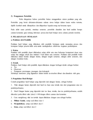 3) Penggunaan Portofolio
Perlu ditegaskan bahwa portofolio bukan menggantikan sistem penilaian yang ada.
Portofolio yang berisi dokumen-dokumen selama siswa belajar dalam kurun waktu tertentu,
dipilih kembali untuk dilampirkan dan dilaporkan kepada orang tua bersama rapor.
Pada akhir suatu periode, misalnya semester, portofolio dianalisis dan hasil analisis berupa
catatan komentar guru tentang informasi proses dan hasil belajar siswa selama periode tersebut.
F. PELAKSANAAN PENILAIAN
a. Penilaian oleh Pendidik
Penilaian hasil belajar yang dilakukan oleh pendidik bertujuan untuk memantau proses dan
kemajuan belajar peserta didik serta untuk meningkatkan efektivitas kegiatan pembelajaran
1. Waktu
Penilaian oleh pendidik dapat dilakuakan setiap akhir satu atau beberapa kompetensi dasar atau
setiap dua minggu sekali atau minimal 3 kali dalam satu semester. Penilaian oleh pendidik boleh
dilakukan dalam bentuk ulangan harian, ulangan tengah semester, ulangan akhir semester, dan
ulangan kenaikan kelas.
2. Teknik
Penilaian hasil belajar oleh pendidik dapat dilakukan dengan berbagai teknik sebagai berikut:
a. Tes
b. Observasi
c. Penugasan perorangan, pasangan, dan kelompok
Sebaiknya instrumen yang digunakan dalam teknik tes tersebut dibuat dan dianalisis oleh guru.
3. Pengolahan Hasil Belajar
Contoh pengolahan hasil belajar yang diperoleh dari ulangan harian, sebagai berikut:
1. Nilai ulangan harian diperoleh dari hasil tes lisan atau tertulis dan dari pengamatan atau tes
praktik/perbuatan.
2. Hasil Ulangan harian yang diperoleh dari tes lisan, tertulis, dan tes praktik/perbuatan, setelah
dikoreksi perlu diberi nilai (skor) 1-100 dengan diberi catatan dan komentar.
3. Cara menghitung nilai tes tertulis dapat dilakukan dengan cara sebagai berikut.
a. Pilihan Ganda, setiap soal diberi skor 1
b. Menjodohkan, setiap soal diberi skor 1
c. Isian, setiap soal diberi skor 2
 