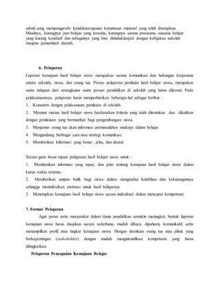 sebab yang mempengaruhi ketidaktercapaian ketuntasan minimal yang telah ditetapkan.
Misalnya, kurangnya jam belajar yang tersedia, kurangnya sarana prasarana, suasana belajar
yang kurang kondusif dan sebagainya yang bisa ditindaklanjuti dengan kebijakan sekolah
maupun pemerintah daerah.
6. Pelaporan
Laporan kemajuan hasil belajar siswa merupakan sarana komunikasi dan hubungan kerjasama
antara sekolah, siswa, dan orang tua. Proses pelaporan penilaian hasil belajar siswa, merupakan
suatu tahapan dari serangkaian suatu proses pendidikan di sekolah yang harus dilewati. Pada
pelaksanaannya, pelaporan harus memperhatikan beberapa hal sebagai berikut :
1. Konsisten dengan pelaksanaan penilaian di sekolah.
2. Memuat rincian hasil belajar siswa berdasarkan kriteria yang telah ditentukan dan dikaitkan
dengan penilaiaan yang bermanfaat bagi pengembangan siswa.
3. Menjamin orang tua akan informasi permasalahan anaknya dalam belajar.
4. Mengandung berbagai cara atau strategi komunikasi.
5. Memberikan Informasi yang benar , jelas, dan akurat.
Secara garis besar tujuan pelaporan hasil belajar siswa untuk :
1. Memberikan informasi yang tepat, dan jelas tentang kemajuan hasil belajar siswa dalam
kurun waktu tertentu.
2. Memberikan umpan balik bagi siswa dalam mengetahui kelebihan dan kekurangannya
sehingga menimbulkan motivasi untuk hasil belajarnya.
3. Menetapkan kemajuan hasil belajar siswa secara individual dalam mencapai kompetensi.
7. Format Pelaporan
Agar peran serta masyarakat dalam dunia pendidikan semakin meningkat, bentuk laporan
kemajuan siswa harus disajikan secara sederhana, mudah dibaca, dipahami, komunikatif, serta
menampilkan profil atau tingkat kemajuan siswa. Dengan demikian orang tua atau pihak yang
berkepentingan (stakeholder) dengan mudah mengidentifikasi kompetensi yang harus
ditingkatkan.
Pelaporan Pencapaian Kemajuan Belajar
 