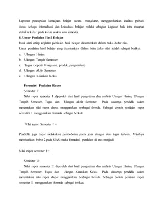 Laporan pencapaian kemajuan belajar secara menyeluruh, menggambarkan kualitas pribadi
siswa sebagai internalisasi dan kristalisasi belajar melalui sebagian kegiatan baik intra maupun
ektrakurikuler pada kurun waktu satu semester.
8. Unsur Penilaian Hasil Belajar
Hasil dari setiap kegiatan penilaian hasil belajar dicantumkan dalam buku daftar nilai.
Unsur penilaian hasil belajar yang dicantumkan dalam buku daftar nilai adalah sebagai berikut:
a. Ulangan Harian
b. Ulangan Tengah Semester
c. Tugas (seperti Penugasan, produk, pengamatan)
d. Ulangan Akhir Semester
e. Ulangan Kenaikan Kelas
Formulasi Penilaian Rapor
Semester I:
Nilai rapor semester I diperoleh dari hasil pengolahan dan analisis Ulangan Harian, Ulangan
Tengah Semester, Tugas dan Ulangan Akhir Semester. Pada dasarnya pendidik dalam
menentukan nilai rapor dapat menggunakan berbagai formula. Sebagai contoh penilaian rapor
semester I menggunakan formula sebagai berikut.
Nilai rapor Semester I =
Pendidik juga dapat melakukan pembobotan pada jenis ulangan atau tugas tertentu. Misalnya
memberikan bobot 2 pada UAS, maka formulasi penilaian di atas menjadi:
Nilai rapor semester I =
Semester II:
Nilai rapor semester II diperoleh dari hasil pengolahan dan analisis Ulangan Harian, Ulangan
Tengah Semester, Tugas dan Ulangan Kenaikan Kelas. Pada dasarnya pendidik dalam
menentukan nilai rapor dapat menggunakan berbagai formula. Sebagai contoh penilaian rapor
semester II menggunakan formula sebagai berikut.
 