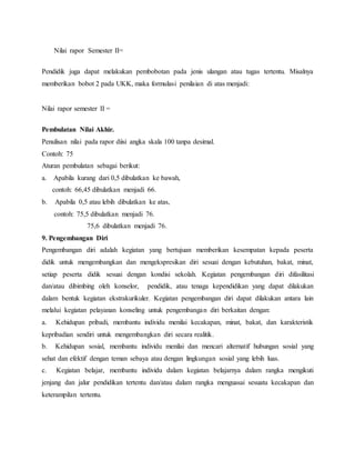 Nilai rapor Semester II=
Pendidik juga dapat melakukan pembobotan pada jenis ulangan atau tugas tertentu. Misalnya
memberikan bobot 2 pada UKK, maka formulasi penilaian di atas menjadi:
Nilai rapor semester II =
Pembulatan Nilai Akhir.
Penulisan nilai pada rapor diisi angka skala 100 tanpa desimal.
Contoh: 75
Aturan pembulatan sebagai berikut:
a. Apabila kurang dari 0,5 dibulatkan ke bawah,
contoh: 66,45 dibulatkan menjadi 66.
b. Apabila 0,5 atau lebih dibulatkan ke atas,
contoh: 75,5 dibulatkan menjadi 76.
75,6 dibulatkan menjadi 76.
9. Pengembangan Diri
Pengembangan diri adalah kegiatan yang bertujuan memberikan kesempatan kepada peserta
didik untuk mengembangkan dan mengekspresikan diri sesuai dengan kebutuhan, bakat, minat,
setiap peserta didik sesuai dengan kondisi sekolah. Kegiatan pengembangan diri difasilitasi
dan/atau dibimbing oleh konselor, pendidik, atau tenaga kependidikan yang dapat dilakukan
dalam bentuk kegiatan ekstrakurikuler. Kegiatan pengembangan diri dapat dilakukan antara lain
melalui kegiatan pelayanan konseling untuk pengembangan diri berkaitan dengan:
a. Kehidupan pribadi, membantu individu menilai kecakapan, minat, bakat, dan karakteristik
kepribadian sendiri untuk mengembangkan diri secara realitik.
b. Kehidupan sosial, membantu individu menilai dan mencari alternatif hubungan sosial yang
sehat dan efektif dengan teman sebaya atau dengan lingkungan sosial yang lebih luas.
c. Kegiatan belajar, membantu individu dalam kegiatan belajarnya dalam rangka mengikuti
jenjang dan jalur pendidikan tertentu dan/atau dalam rangka menguasai sesuatu kecakapan dan
keterampilan tertentu.
 