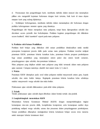 d. Perencanaan dan pengembangan karir, membantu individu dalam mencari dan menetapkan
pilihan erta mengambil keputuan berkenaan dengan karir tertentu, baik karir di masa depan
maupun karir yang sedang dijalaninya.
e. Kehidupan keberagamaan, membantu individu dalam memantapkan diri berkenaan dengan
perilaku keberagamaan menurut agama yang dianutnya.
Pengembangan diri bukan merupakan mata pelajaran, tetapi harus diprogramkan sekolah dan
dievaluasi secara periodik dan berkelanjutan. Penilaian kegiatan pengembangan diri dilakukan
secara kualitatif, tidak kuantitatif seperti pada mata pelajaran.
b. Penilaian oleh Satuan Pendidikan
Penilaian hasil belajar yang dilakukan oleh satuan pendidikan dimaksudkan untuk menilai
pencapaian kompetensi peserta didik pada semua mata pelajaran. Penilaian tersebut meliputi
penentuan KKM, penentuan kriteria kenaikan kelas, penentuan kriteria program pembelajaran
bagi satuan pendidikan yang menerapkan sistem paket dan sistem kredit semester,
penyelenggaraan ujian sekolah, dan penentuan kelulusan.
Mata pelajaran yang diujikan adalah mata pelajaran yang tidak termasuk dalam mata pelajaran
ujian nasional. Cakupan materinya diambil dari materi kelas 4, 5, dan 6.
1. Waktu
Penentuan KKM ditetapkan pada awal tahun pelajaran melalui musyawarah antara guru, kepala
sekolah, dan stake holder lainnya. Begitupula penentuan kriteria kenaikan kelas sebaiknya
melalui musyawarah warga sekolah dan stake holder.
Pelaksanaan ujian sekolah dilaksanakan pada akhir tahun pelajaran.
2. Teknik
Teknik pelaksanaan ujian sekolah dapat diberikan dalam bentuk tertulis dan praktik
3. Langkah-langkah menentukan KKM
Menentukan Kriteria Ketuntasan Minimal (KKM) dengan mempertimbangkan tingkat
kemampuan rata-rata peserta didik, kompleksitas kompetensi, serta kemampuan sumber daya
pendukung meliputi warga sekolah, sarana dan prasarana dalam penyelenggaraan pembelajaran.
Satuan pendidikan diharapkan meningkatkan kriteria ketuntasan belajar secara terus menerus
untuk mencapai kriteria ketuntasan ideal.
 