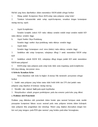 Hal-hal yang harus diperhatikan dalam menentukan KKM adalah sebagai berikut:
1. Hitung jumlah Kompetensi Dasar (KD) setiap mata pelajaran setiap kelas!
2. Tentukan kekuatan/nilai untuk setiap aspek/komponen, sesuaikan dengan kemampuan
masing-masing aspek:
a. Aspek Kompleksitas:
Semakin komplek (sukar) KD maka nilainya semakin rendah tetapi semakin mudah KD
maka nilainya semakin tinggi.
b. Aspek Sumber Daya Pendukung
Semakin tinggi sumber daya pendukung maka nilainya semakin tinggi.
c. Aspek intake
Semakin tinggi kemampuan awal siswa (intake) maka nilainya semakin tinggi.
3. Jumlahkan nilai setiap komponen, selanjutnya dibagi 3 untuk menentukan KKM setiap
KD!
4. Jumlahkan seluruh KKM KD, selanjutnya dibagi dengan jumlah KD untuk menentukan
KKM mata pelajaran!
5. KKM setiap mata pelajaran pada setiap kelas tidak sama tergantung pada kompleksitas
KD, daya dukung, dan potensi siswa.
4. Kriteria Kenaikan Kelas
Siswa dinyatakan naik kelas ke tingkat di atasnya bila memenuhi persyaratan sebagai
berikut:
1. Jumlah mata pelajaran yang belum tuntas tidak boleh lebih dari 25% dari jumlah mata
pelajaran yang diajarkan di kelasnya masing-masing.
2. Memiliki nilai minimal baik pada aspek kepribadian
3. Menyelesaikan seluruh program pembelajaran pada dua semester pada kelas yang diikuti.
c. Penilaian oleh Pemerintah
Penilaian yang dilakukan oleh pemerintah dalam bentuk ujian nasional bertujuan untuk menilai
pencapaian kompetensi lulusan secara nasional pada mata pelajaran tertentu dalam kelompok
mata pelajaran ilmu pengetahuan dan teknologi. Materi yang diujikan disesuaikan dengan kisi-
kisi soal yang mengacu pada POS ujian nasional yang berlaku pada tahun bersangkutan.
 