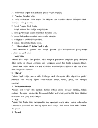 3) Memberikan umpan balik/perbaikan proses belajar mengajar;
4) Penentuan kenaikan kelas;
5) Memotivasi belajar siswa dengan cara mengenal dan memahami diri dan merangsang untuk
melakukan usaha perbaikan.
2. Fungsi Penilaian Hasil Belajar
Fungsi penilaian hasil belajar sebagai berikut.
a. Bahan pertimbangan dalam menentukan kenaikan kelas.
b. Umpan balik dalam perbaikan proses belajar mengajar.
c. Meningkatkan motivasi belajar siswa.
d. Evaluasi diri terhadap kinerja siswa.
C. Prinsip-prinsip Penilaian Hasil Belajar
Dalam melaksanakan penilaian hasil belajar, pendidik perlu memperhatikan prinsip-prinsip
penilaian sebagai berikut:
1. Valid/Sahih
Penilaian hasil belajar oleh pendidik harus mengukur pencapaian kompetensi yang ditetapkan
dalam standar isi (standar kompetensi dan kompetensi dasar) dan standar kompetensi lulusan.
Penilaian valid berarti menilai apa yang seharusnya dinilai dengan menggunakan alat yang sesuai
untuk mengukur kompetensi.
2. Objektif
Penilaian hasil belajar peserta didik hendaknya tidak dipengaruhi oleh subyektivitas penilai,
perbedaan latar belakang agama, sosial-ekonomi, budaya, bahasa, gender, dan hubungan
emosional.
3. Transparan/terbuka
Penilaian hasil belajar oleh pendidik bersifat terbuka artinya prosedur penilaian, kriteria
penilaian dan dasar pengambilan keputusan terhadap hasil belajar peserta didik dapat diketahui
oleh semua pihak yang berkepentingan.
4. Adil
Penilaian hasil belajar tidak menguntungkan atau merugikan peserta didik karena berkebutuhan
khusus serta perbedaan latar belakang agama, suku, budaya, adat istiadat, status sosial ekonomi,
dan gender.
5. Terpadu
 