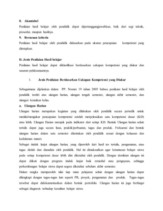 8. Akuntabel
Penilaian hasil belajar oleh pendidik dapat dipertanggungjawabkan, baik dari segi teknik,
prosedur, maupun hasilnya.
9. Beracuan kriteria
Penilaian hasil belajar oleh pendidik didasarkan pada ukuran pencapaian kompetensi yang
ditetapkan.
D. Jenis Penilaian Hasil belajar
Penilaian hasil belajar dapat diklasifikasi berdasarkan cakupan kompetensi yang diukur dan
sasaran pelaksanaannya.
1. Jenis Penilaian Berdasarkan Cakupan Kompetensi yang Diukur
Sebagaimana dijelaskan dalam PP. Nomor 19 tahun 2005 bahwa penilaian hasil belajar oleh
pendidik terdiri atas ulangan harian, ulangan tengah semester, ulangan akhir semester, dan
ulangan kenaikan kelas.
a. Ulangan Harian
Ulangan harian merupakan kegiatan yang dilakukan oleh pendidik secara periodik untuk
menilai/mengukur pencapaian kompetensi setelah menyelesaikan satu kompetensi dasar (KD)
atau lebih. Ulangan Harian merujuk pada indikator dari setiap KD. Bentuk Ulangan harian selain
tertulis dapat juga secara lisan, praktik/perbuatan, tugas dan produk. Frekuensi dan bentuk
ulangan harian dalam satu semester ditentukan oleh pendidik sesuai dengan keluasan dan
kedalaman materi.
Sebagai tindak lanjut ulangan harian, yang diperoleh dari hasil tes tertulis, pengamatan, atau
tugas diolah dan dianalisis oleh pendidik. Hal ini dimaksudkan agar ketuntasan belajar siswa
pada setiap kompetensi dasar lebih dini diketahui oleh pendidik. Dengan demikian ulangan ini
dapat diikuti dengan program tindak lanjut baik remedial atau pengayaan, sehingga
perkembangan belajar siswa dapat segera diketahui sebelum akhir semester.
Dalam rangka memperoleh nilai tiap mata pelajaran selain dengan ulangan harian dapat
dilengkapi dengan tugas-tugas lain seperti PR, proyek, pengamatan dan produk. Tugas-tugas
tersebut dapat didokumentasikan dalam bentuk portofolio. Ulangan harian ini juga berfungsi
sebagai diagnosis terhadap kesulitan belajar siswa.
 
