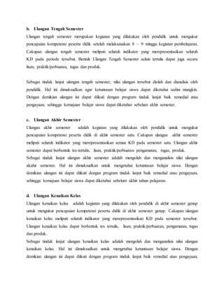 b. Ulangan Tengah Semester
Ulangan tengah semester merupakan kegiatan yang dilakukan oleh pendidik untuk mengukur
pencapaian kompetensi peserta didik setelah melaksanakan 8 – 9 minggu kegiatan pembelajaran.
Cakupan ulangan tengah semester meliputi seluruh indikator yang merepresentasikan seluruh
KD pada periode tersebut. Bentuk Ulangan Tengah Semester selain tertulis dapat juga secara
lisan, praktik/perbuatan, tugas dan produk.
Sebagai tindak lanjut ulangan tengah semester, nilai ulangan tersebut diolah dan dianalisis oleh
pendidik. Hal ini dimaksudkan agar ketuntasan belajar siswa dapat diketahui sedini mungkin.
Dengan demikian ulangan ini dapat diikuti dengan program tindak lanjut baik remedial atau
pengayaan, sehingga kemajuan belajar siswa dapat diketahui sebelum akhir semester.
c. Ulangan Akhir Semester
Ulangan akhir semester adalah kegiatan yang dilakukan oleh pendidik untuk mengukur
pencapaian kompetensi peserta didik di akhir semester satu. Cakupan ulangan akhir semester
meliputi seluruh indikator yang merepresentasikan semua KD pada semester satu. Ulangan akhir
semester dapat berbentuk tes tertulis, lisan, praktik/perbuatan pengamatan, tugas, produk.
Sebagai tindak lanjut ulangan akhir semester adalah mengolah dan menganalisis nilai ulangan
akahir semester. Hal ini dimaksudkan untuk mengetahui ketuntasan belajar siswa. Dengan
demikian ulangan ini dapat diikuti dengan program tindak lanjut baik remedial atau pengayaan,
sehingga kemajuan belajar siswa dapat diketahui sebelum akhir tahun pelajaran.
d. Ulangan Kenaikan Kelas
Ulangan kenaikan kelas adalah kegiatan yang dilakukan oleh pendidik di akhir semester genap
untuk mengukur pencapaian kompetensi peserta didik di akhir semester genap. Cakupan ulangan
kenaikan kelas meliputi seluruh indikator yang merepresentasikan KD pada semester tersebut.
Ulangan kenaikan kelas dapat berbentuk tes tertulis, lisan, praktik/perbuatan, pengamatan, tugas
dan produk.
Sebagai tindak lanjut ulangan kenaikan kelas adalah mengolah dan menganalisis nilai ulangan
kenaikan kelas. Hal ini dimaksudkan untuk mengetahui ketuntasan belajar siswa. Dengan
demikian ulangan ini dapat diikuti dengan program tindak lanjut baik remedial atau pengayaan,
 