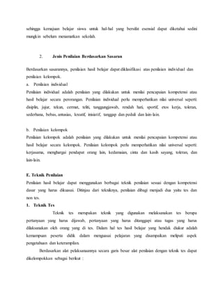 sehingga kemajuan belajar siswa untuk hal-hal yang bersifat esensial dapat diketahui sedini
mungkin sebelum menamatkan sekolah.
2. Jenis Penilaian Berdasarkan Sasaran
Berdasarkan sasarannya, penilaian hasil belajar dapat diklasifikasi atas penilaian individual dan
penilaian kelompok.
a. Penilaian individual
Penilaian individual adalah penilaian yang dilakukan untuk menilai pencapaian kompetensi atau
hasil belajar secara perorangan. Penilaian individual perlu memperhatikan nilai universal seperti:
disiplin, jujur, tekun, cermat, teliti, tanggungjawab, rendah hati, sportif, etos kerja, toleran,
sederhana, bebas, antusias, kreatif, inisiatif, tanggap dan peduli dan lain-lain.
b. Penilaian kelompok
Penilaian kelompok adalah penilaian yang dilakukan untuk menilai pencapaian kompetensi atau
hasil belajar secara kelompok. Penilaian kelompok perlu memperhatikan nilai universal seperti:
kerjasama, menghargai pendapat orang lain, kedamaian, cinta dan kasih sayang, toleran, dan
lain-lain.
E. Teknik Penilaian
Penilaian hasil belajar dapat menggunakan berbagai teknik penilaian sesuai dengan kompetensi
dasar yang harus dikuasai. Ditinjau dari tekniknya, penilaian dibagi menjadi dua yaitu tes dan
non tes.
1. Teknik Tes
Teknik tes merupakan teknik yang digunakan melaksanakan tes berupa
pertanyaan yang harus dijawab, pertanyaan yang harus ditanggapi atau tugas yang harus
dilaksanakan oleh orang yang di tes. Dalam hal tes hasil belajar yang hendak diukur adalah
kemampuan peserta didik dalam menguasai pelajaran yang disampaikan meliputi aspek
pengetahuan dan keterampilan.
Berdasarkan alat pelaksanaannya secara garis besar alat penilaian dengan teknik tes dapat
dikelompokkan sebagai berikut :
 