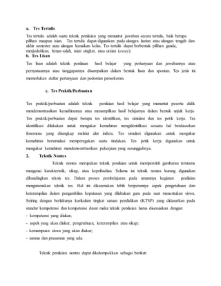 a. Tes Tertulis
Tes tertulis adalah suatu teknik penilaian yang menuntut jawaban secara tertulis, baik berupa
pilihan maupun isian. Tes tertulis dapat digunakan pada ulangan harian atau ulangan tengah dan
akhir semester atau ulangan kenaikan kelas. Tes tertulis dapat berbentuk pilihan ganda,
menjodohkan, benar-salah, isian singkat, atau uraian (essay).
b. Tes Lisan
Tes lisan adalah teknik penilaian hasil belajar yang pertanyaan dan jawabannya atau
pernyataannya atau tanggapannya disampaikan dalam bentuk lisan dan spontan. Tes jenis ini
memerlukan daftar pertanyaan dan pedoman pensekoran.
c. Tes Praktik/Perbuatan
Tes praktik/perbuatan adalah teknik penilaian hasil belajar yang menuntut peserta didik
mendemontrasikan kemahirannya atau menampilkan hasil belajarnya dalam bentuk unjuk kerja.
Tes praktik/perbuatan dapat berupa tes identifikasi, tes simulasi dan tes petik kerja. Tes
identifikasi dilakukan untuk mengukur kemahiran mengidentifikasi sesuatu hal berdasarkan
fenomena yang ditangkap melalui alat indera. Tes simulasi digunakan .untuk mengukur
kemahiran bersimulasi memperagakan suatu tindakan. Tes petik kerja digunakan untuk
mengukur kemahiran mendemonstrasikan pekerjaan yang sesungguhnya.
2. Teknik Nontes
Teknik nontes merupakan teknik penilaian untuk memperoleh gambaran terutama
mengenai karakteristik, sikap, atau kepribadian. Selama ini teknik nontes kurang digunakan
dibandingkan teknis tes. Dalam proses pembelajaran pada umumnya kegiatan penilaian
mengutamakan teknik tes. Hal ini dikarenakan lebih berperannya aspek pengetahuan dan
keterampilan dalam pengambilan keputusan yang dilakukan guru pada saat menentukan siswa.
Seiring dengan berlakunya kurikulum tingkat satuan pendidikan (KTSP) yang didasarkan pada
standar kompetensi dan kompetensi dasar maka teknik penilaian harus disesuaikan dengan:
- kompetensi yang diukur;
- aspek yang akan diukur, pengetahuan, keterampilan atau sikap;
- kemampuan siswa yang akan diukur;
- sarana dan prasarana yang ada.
Teknik penilaian nontes dapat dikelompokkan sebagai berikut:
 