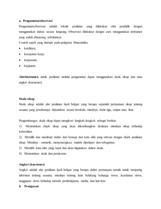 a. Pengamatan/observasi
Pengamatan/observasi adalah teknik penilaian yang dilakukan oleh pendidik dengan
menggunakan indera secara langsung. Observasi dilakukan dengan cara menggunakan instrumen
yang sudah dirancang sebelumnya.
Contoh aspek yang diamati pada pelajaran Matematika:
 ketelitian;
 kecepatan kerja;
 kerjasama;
 kejujuran.
Alat/instrumen untuk penilaian melalui pengamatan dapat menggunakan skala sikap dan atau
angket (kuesioner).
Skala sikap
Skala sikap adalah alat penilaian hasil belajar yang berupa sejumlah pernyataan sikap tentang
sesuatu yang jawabannya dinyatakan secara berskala, misalnya skala tiga, empat atau lima.
Pengembangan skala sikap dapat mengikuti langkah-langkah sebagai berikut.
1) Menentukan objek sikap yang akan dikembangkan skalanya misalnya sikap terhadap
kebersihan.
2) Memilih dan membuat daftar dari konsep dan kata sifat yang relevan dengan objek penilaian
sikap. Misalnya : menarik, menyenangkan, mudah dipelajari dan sebagainya.
3) Memilih kata sifat yang tepat dan akan digunakan dalam skala.
4) Menentukan skala dan penskoran.
Angket (kuesioner)
Angket adalah alat penilaian hasil belajar yang berupa daftar pertanyaan tertulis untuk menjaring
informasi tentang sesuatu, misalnya tentang latar belakang keluarga siswa, kesehatan siswa,
tanggapan siswa terhadap metode pembelajaran, media, dan lain-lain.
b. Penugasan
 