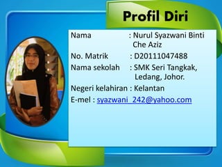 Profil Diri
Nama : Nurul Syazwani Binti
Che Aziz
No. Matrik : D20111047488
Nama sekolah : SMK Seri Tangkak,
Ledang, Johor.
Negeri kelahiran : Kelantan
E-mel : syazwani_242@yahoo.com
 
