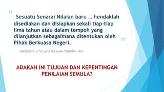 “
”
Sesuatu Senarai Nilaian baru … hendaklah
disediakan dan disiapkan sekali tiap-tiap
lima tahun atau dalam tempoh yang
dilanjutkan sebagaimana ditentukan oleh
Pihak Berkuasa Negeri.
SUBSEKSYEN 137(3) AKTA KERAJAAN TEMPATAN 1976
ADAKAH INI TUJUAN DAN KEPENTINGAN
PENILAIAN SEMULA?
 