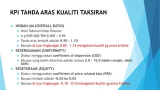 KPI TANDA ARAS KUALITI TAKSIRAN
 NISBAH AM (OVERALL RATIO)
 Nilai Taksiran/Nilai Pasaran
 e.g RM9,600/RM10,000 = 0.96
 Tanda aras terbaik adalah 0.90 – 1.10
 Bacaan di luar lingkungan 0.85 – 1.15 mengalami kualiti yg amat kritikal
 KESERAGAMAN (UNIFORMITY)
 Diukur menggunakan coefficient of dispersion (COD)
 Bacaan yang boleh diterima adalah antara 5.0 – 15.0 (lebih rendah, lebih
baik)
 KESETARAAN (EQUITY)
 Diukur menggunakan coefficient of price related bias (PRB)
 Bacaan terbaik adalah -0.05 ke 0.05
 Bacaan di luar lingkungan -0.10 – 0.10 mengalami kualiti yg amat kritikal
 