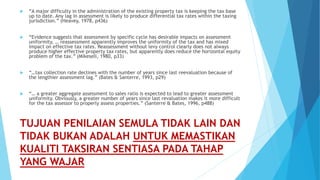 TUJUAN PENILAIAN SEMULA TIDAK LAIN DAN
TIDAK BUKAN ADALAH UNTUK MEMASTIKAN
KUALITI TAKSIRAN SENTIASA PADA TAHAP
YANG WAJAR
 “A major difficulty in the administration of the existing property tax is keeping the tax base
up to date. Any lag in assessment is likely to produce differential tax rates within the taxing
jurisdiction.” (Heavey, 1978, p436)
 “Evidence suggests that assessment by specific cycle has desirable impacts on assessment
uniformity, … reassessment apparently improves the uniformity of the tax and has mixed
impact on effective tax rates. Reassessment without levy control clearly does not always
produce higher effective property tax rates, but apparently does reduce the horizontal equity
problem of the tax.” (Mikesell, 1980, p33)
 “…tax collection rate declines with the number of years since last reevaluation because of
the lengthier assessment lag.” (Bates & Santerre, 1993, p29)
 “… a greater aggregate assessment to sales ratio is expected to lead to greater assessment
uniformity. Obviously, a greater number of years since last revaluation makes it more difficult
for the tax assessor to properly assess properties.” (Santerre & Bates, 1996, p488)
 