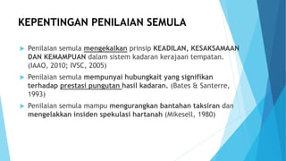 KEPENTINGAN PENILAIAN SEMULA
 Penilaian semula mengekalkan prinsip KEADILAN, KESAKSAMAAN
DAN KEMAMPUAN dalam sistem kadaran kerajaan tempatan.
(IAAO, 2010; IVSC, 2005)
 Penilaian semula mempunyai hubungkait yang signifikan
terhadap prestasi pungutan hasil kadaran. (Bates & Santerre,
1993)
 Penilaian semula mampu mengurangkan bantahan taksiran dan
mengelakkan insiden spekulasi hartanah (Mikesell, 1980)
 