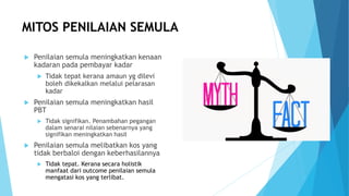 MITOS PENILAIAN SEMULA
 Penilaian semula meningkatkan kenaan
kadaran pada pembayar kadar
 Tidak tepat kerana amaun yg dilevi
boleh dikekalkan melalui pelarasan
kadar
 Penilaian semula meningkatkan hasil
PBT
 Tidak signifikan. Penambahan pegangan
dalam senarai nilaian sebenarnya yang
signifikan meningkatkan hasil
 Penilaian semula melibatkan kos yang
tidak berbaloi dengan keberhasilannya
 Tidak tepat. Kerana secara holistik
manfaat dari outcome penilaian semula
mengatasi kos yang terlibat.
 