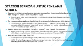 STRATEGI BERKESAN UNTUK PENILAIAN
SEMULA
 Memperkenalkan satu piawaian yang seragam dalam sistem penilaian kadaran
PBT mengikut amalan terbaik antarabangsa
 Terutamanya pada prosedur/kaedah penilaian dan penyediaan laporan penilaian
yang seragam
 Sentiasa melaksana ukuran kualiti taksiran senarai nilaian setiap akhir tahun.
 Secara amnya, penilaian semula disyorkan setiap 3 – 5 tahun. Namun bagi PBT yang
mengalami perkembangan yang amat pesat, terdapat kes kualiti taksiran merosot
secara mendadak selepas 2 tahun.
 Memecahkan zon pegangan mengikut geografi yang hampir homogenous
 Pengwujudan kluster kadaran memudahkan pemantauan kualiti taksiran dan penilaian semula
boleh dibuat mengikut kluster (tidak semestinya serentak seluruh kawasan PBT)
 Kaedah penilaian yang fleksibel
 Kaedah penilaian lebih mudah jika terdapat bukti jualan/sewa yang banyak.
 Adalah disyorkan bagi pegangan kediaman menggunakan asas nilai tambah manakala pegangan
bukan kediaman menggunakan asas nilai tahunan.
 