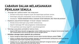 CABARAN DALAM MELAKSANAKAN
PENILAIAN SEMULA
 Tentangan dari ‘political master’ dan orang awam
 Persepsi kurang tepat mengenai tujuan dan kepentingan penilaian semula.
 Penerangan yang perlu disampaikan secara berkesan secara berterusan.
 Pendekatan “BUKAN MENGAPA PERLU LAKUKAN TETAPI MENGAPA JIKA TIDAK MELAKUKAN”.
 Kepakaran yang terhad di kalangan ‘in-house’ ataupun ‘outsource’.
 Berlaku kerana kekerapan yang rendah melakukannya
 Majoriti kakitangan PBT tiada pengalaman melaksanakannya
 Firma penilaian pula hanya segelintir yang berpengalaman
 Teknologi usang dalam pentadbiran taksiran harta
 Majoriti PBT belum beralih menggunakan sistem CAMA yang mampu mengesan kemerosotan kualiti
dan melaksanakan kerja-kerja penilaian semula dengan pantas
 Ketiadaan sokongan kajian akademik dan profesional
 Kajian mengenai kepentingan penilaian semula dalam konteks Malaysia adalah TIADA
 Kajian ini adalah amat penting sebagai sokongan merasionalisasikan pelaksanaan penilaian semula
berdasarkan bukit-bukit empirikal yang ditemukan.
 Setakat hari ini, kajian yang ada hanyalah kajian deskriptif mengenai senario permasalahan
penilaian semula yang telah tertunda sekian lama.
 