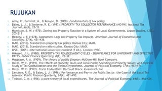 RUJUKAN
1. Almy, R., Dornfest, A., & Kenyon, D. (2008). Fundamentals of tax policy
2. Bates, L. J., & Santerre, R. E. (1993). PROPERTY TAX COLLECTOR PERFORMANCE AND PAY. National Tax
Journal, 46(1), 23-31.
3. Hamilton, B. W. (1975). Zoning and Property Taxation in a System of Local Governments. Urban Studies, 12(2),
205-211
4. Heavey, J. F. (1978). Assessment Lags and Property Tax Impacts. American Journal of Economics and
Sociology, 37(4), 431-436.
5. IAAO. (2010). Standard on property tax policy. Kansas City: IAAO.
6. IAAO. (2013). Standard on ratio studies. Kansas City: IAAO.
7. IVSC. (2005). International valuation standard (7 ed.). London: IVSC.
8. Mikesell, J. L. (1980). PROPERTY-TAX REASSESSMENT CYCLES - SIGNIFICANCE FOR UNIFORMITY AND EFFECTIVE
RATES. Public Finance Quarterly, 8(1), 23-37.
9. Musgrave, R. A. (1959). The theory of public finance: McGraw-Hill Book Company.
10. Oates, W. E. (1969). The Effects of Property Taxes and Local Public Spending on Property Values: An Empirical
Study of Tax Capitalization and the Tiebout Hypothesis. Journal of Political Economy, 77(6), 957-971.
11. Oates, W. E. (1972). Fiscal Federalism: Harcourt Brace Jovanovich, Inc.
12. Santerre, R. E., & Bates, L. J. (1996). Performance and Pay in the Public Sector: the Case of the Local Tax
Assessor. Public Finance Quarterly, 24(4), 481-493.
13. Tiebout, C. M. (1956). A pure theory of local expenditures. The Journal of Political Economy, 64(5), 416-424.
 