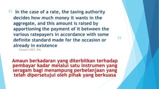“
”
In the case of a rate, the taxing authority
decides how much money it wants in the
aggregate, and this amount is raised by
apportioning the payment of it between the
various ratepayers in accordance with some
definite standard made for the occasion or
already in existence
Cannan (1927, P4)
Amaun berkadaran yang diterbitkan terhadap
pembayar kadar melalui satu instrumen yang
seragam bagi menampung perbelanjaan yang
telah dipersetujui oleh pihak yang berkuasa
 