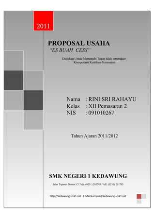 PROPOSAL USAHA
“ES BUAH CESS”
Diajukan Untuk Memenuhi Tugas tidak terstruktur
Kompetensi Keahlian Pemasaran
Nama : RINI SRI RAHAYU
Kelas : XII Pemasaran 2
NIS : 091010267
Tahun Ajaran 2011/2012
PROPOSAL USAHA
“ES BUAH CESS”
Diajukan Untuk Memenuhi Tugas tidak terstruktur
Kompetensi Keahlian Pemasaran
Nama : RINI SRI RAHAYU
Kelas : XII Pemasaran 2
NIS : 091010267
Tahun Ajaran 2011/2012
2011
SMK NEGERI 1 KEDAWUNG
Jalan Tuparev Nomor 12 Telp. (0231) 203795 FAX. (0231) 203795
KABUPATEN CIREBON 45153
http://kedawung.smk1.net E-Mail kampus@kedawung.smk1.net
 