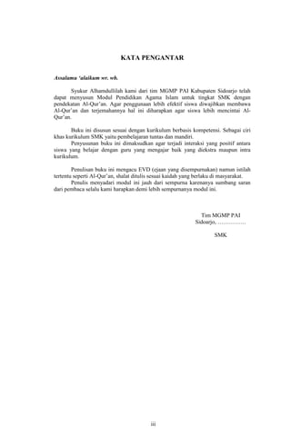 KATA PENGANTAR
Assalamu ‘alaikum wr. wb.
Syukur Alhamdullilah kami dari tim MGMP PAI Kabupaten Sidoarjo telah
dapat menyusun Modul Pendidikan Agama Islam untuk tingkat SMK dengan
pendekatan Al-Qur’an. Agar penggunaan lebih efektif siswa diwajibkan membawa
Al-Qur’an dan terjemahannya hal ini diharapkan agar siswa lebih mencintai AlQur’an.
Buku ini disusun sesuai dengan kurikulum berbasis kompetensi. Sebagai ciri
khas kurikulum SMK yaitu pembelajaran tuntas dan mandiri.
Penyusunan buku ini dimaksudkan agar terjadi interaksi yang positif antara
siswa yang belajar dengan guru yang mengajar baik yang diekstra maupun intra
kurikulum.
Penulisan buku ini mengacu EVD (ejaan yang disempurnakan) namun istilah
tertentu seperti Al-Qur’an, shalat ditulis sesuai kaidah yang berlaku di masyarakat.
Penulis menyadari modul ini jauh dari sempurna karenanya sumbang saran
dari pembaca selalu kami harapkan demi lebih sempurnanya modul ini.

Tim MGMP PAI
Sidoarjo, ……………
SMK

iii
11

 