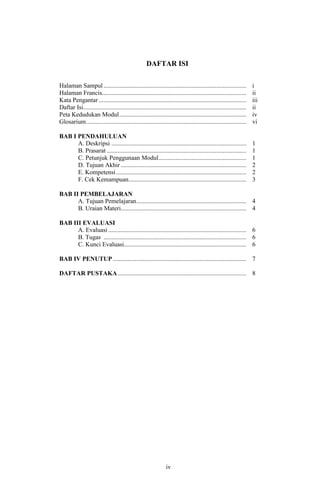 DAFTAR ISI
Halaman Sampul ...........................................................................................
Halaman Francis............................................................................................
Kata Pengantar ..............................................................................................
Daftar Isi........................................................................................................
Peta Kedudukan Modul .................................................................................
Glosarium ......................................................................................................

i
ii
iii
ii
iv
vi

BAB I PENDAHULUAN
A. Deskripsi ......................................................................................
B. Prasarat .........................................................................................
C. Petunjuk Penggunaan Modul........................................................
D. Tujuan Akhir ................................................................................
E. Kompetensi ...................................................................................
F. Cek Kemampuan ...........................................................................

1
1
1
2
2
3

BAB II PEMBELAJARAN
A. Tujuan Pemelajaran ...................................................................... 4
B. Uraian Materi................................................................................ 4
BAB III EVALUASI
A. Evaluasi ........................................................................................ 6
B. Tugas ........................................................................................... 6
C. Kunci Evaluasi.............................................................................. 6
BAB IV PENUTUP ..................................................................................... 7
DAFTAR PUSTAKA .................................................................................. 8

iv
12

 