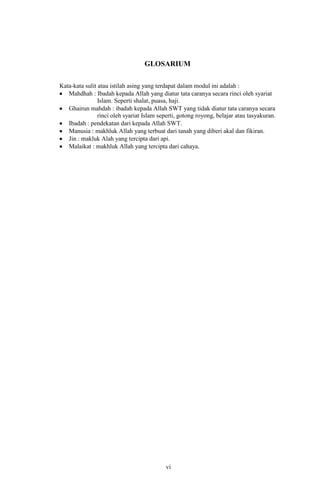 GLOSARIUM
Kata-kata sulit atau istilah asing yang terdapat dalam modul ini adalah :
Mahdhah : Ibadah kepada Allah yang diatur tata caranya secara rinci oleh syariat
Islam. Seperti shalat, puasa, haji.
Ghairun mahdah : ibadah kepada Allah SWT yang tidak diatur tata caranya secara
rinci oleh syariat Islam seperti, gotong royong, belajar atau tasyakuran.
Ibadah : pendekatan dari kepada Allah SWT.
Manusia : makhluk Allah yang terbuat dari tanah yang diberi akal dan fikiran.
Jin : makluk Alah yang tercipta dari api.
Malaikat : makhluk Allah yang tercipta dari cahaya.

vi
16

 