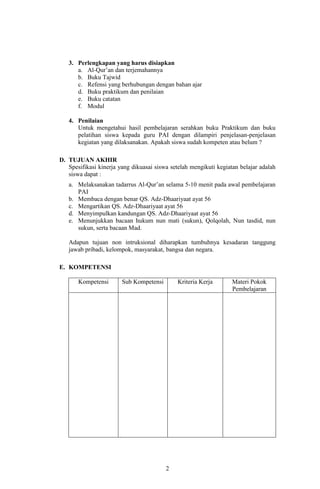 3. Perlengkapan yang harus disiapkan
a. Al-Qur’an dan terjemahannya
b. Buku Tajwid
c. Refensi yang berhubungan dengan bahan ajar
d. Buku praktikum dan penilaian
e. Buku catatan
f. Modul
4. Penilaian
Untuk mengetahui hasil pembelajaran serahkan buku Praktikum dan buku
pelatihan siswa kepada guru PAI dengan dilampiri penjelasan-penjelasan
kegiatan yang dilaksanakan. Apakah siswa sudah kompeten atau belum ?
D. TUJUAN AKHIR
Spesifikasi kinerja yang dikuasai siswa setelah mengikuti kegiatan belajar adalah
siswa dapat :
a. Melaksanakan tadarrus Al-Qur’an selama 5-10 menit pada awal pembelajaran
PAI
b. Membaca dengan benar QS. Adz-Dhaariyaat ayat 56
c. Mengartikan QS. Adz-Dhaariyaat ayat 56
d. Menyimpulkan kandungan QS. Adz-Dhaariyaat ayat 56
e. Menunjukkan bacaan hukum nun mati (sukun), Qolqolah, Nun tasdid, nun
sukun, serta bacaan Mad.
Adapun tujuan non intruksional diharapkan tumbuhnya kesadaran tanggung
jawab pribadi, kelompok, masyarakat, bangsa dan negara.
E. KOMPETENSI
Kompetensi

Sub Kompetensi

Kriteria Kerja

2

Materi Pokok
Pembelajaran

 