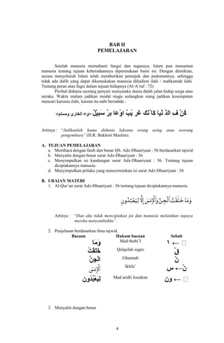 BAB II
PEMELAJARAN
Setelah manusia memahami fungsi dan tugasnya, Islam pun menuntun
manusia tentang tujuan keberadaannya dipermukaan bumi ini. Dengan demikian,
secara menyeluruh Islam telah memberikan petunjuk dan pedomannya, sehingga
tidak ada dalih yang dapat dikemukakan manusia dihadirat ilahi / mahkamah ilahi.
Tentang peran atau fugsi dalam tujuan hidupnya (Al-A’raf : 72)
Perihal didunia seorang penyair menyatakn dunia dalah jalan hidup surga atau
neraka. Waktu malam jadikan modal niaga sedangkan siang jadikan kesempatan
mencari karunia ilahi, karena itu nabi bersabda :

Artinya : “Jadikanlah kamu didunia laksana
pengembara” (H.R. Bukhori Muslim).

orang

asing

atau

seorang

A. TUJUAN PEMELAJARAN
a. Membaca dengan fasih dan benar QS. Adz-Dhaariyaat : 56 berdasarkan tajwid
b. Menyalin dengan benar surat Adz-Dhaariyaat : 56
c. Menyimpulkan isi kandungan surat Adz-Dhaariyaat : 56. Tentang tujuan
diciptakannya manusia.
d. Menyimpulkan prilaku yang mencerminkan isi surat Adz-Dhaariyaat : 56
B. URAIAN MATERI
1. Al-Qur’an surat Adz-Dhaariyaat : 56 tentang tujuan diciptakannya manusia.

Artinya : “Dan aku tidak menciptakan jin dan manusia melainkan supaya
mereka menyembahku”.
2. Penjelasan berdasarkan ilmu tajwid.
Bacaan
Hukum bacaan
Mad thobi’I
Qolqolah sugro
Ghunnah
Ikhfa’
Mad aridli lissukun

3. Menyalin dengan benar

4

Sebab

 