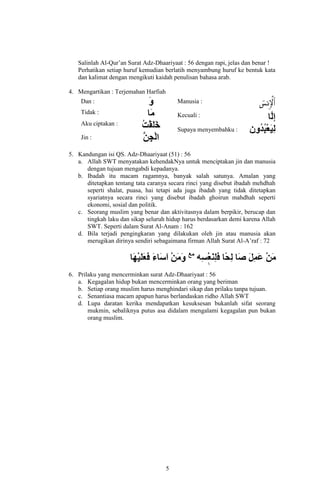 Salinlah Al-Qur’an Surat Adz-Dhaariyaat : 56 dengan rapi, jelas dan benar !
Perhatikan setiap huruf kemudian berlatih menyambung huruf ke bentuk kata
dan kalimat dengan mengikuti kaidah penulisan bahasa arab.
4. Mengartikan : Terjemahan Harfiah
Dan :

Manusia :

Tidak :

Kecuali :

Aku ciptakan :
Supaya menyembahku :
Jin :
5. Kandungan isi QS. Adz-Dhaariyaat (51) : 56
a. Allah SWT menyatakan kehendakNya untuk menciptakan jin dan manusia
dengan tujuan mengabdi kepadanya.
b. Ibadah itu macam ragamnya, banyak salah satunya. Amalan yang
ditetapkan tentang tata caranya secara rinci yang disebut ibadah mehdhah
seperti shalat, puasa, hai tetapi ada juga ibadah yang tidak ditetapkan
syariatnya secara rinci yang disebut ibadah ghoirun mahdhah seperti
ekonomi, sosial dan politik.
c. Seorang muslim yang benar dan aktivitasnya dalam berpikir, berucap dan
tingkah laku dan sikap seluruh hidup harus berdasarkan demi karena Allah
SWT. Seperti dalam Surat Al-Anam : 162
d. Bila terjadi pengingkaran yang dilakukan oleh jin atau manusia akan
merugikan dirinya sendiri sebagaimana firman Allah Surat Al-A’raf : 72

6. Prilaku yang mencerminkan surat Adz-Dhaariyaat : 56
a. Kegagalan hidup bukan mencerminkan orang yang beriman
b. Setiap orang muslim harus menghindari sikap dan prilaku tanpa tujuan.
c. Senantiasa macam apapun harus berlandaskan ridho Allah SWT
d. Lupa daratan kerika mendapatkan kesuksesan bukanlah sifat seorang
mukmin, sebaliknya putus asa didalam mengalami kegagalan pun bukan
orang muslim.

5

 