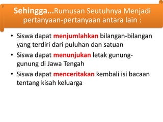 Sehingga...Rumusan Seutuhnya Menjadi
pertanyaan-pertanyaan antara lain :
• Siswa dapat menjumlahkan bilangan-bilangan
yang terdiri dari puluhan dan satuan
• Siswa dapat menunjukan letak gununggunung di Jawa Tengah
• Siswa dapat menceritakan kembali isi bacaan
tentang kisah keluarga

 