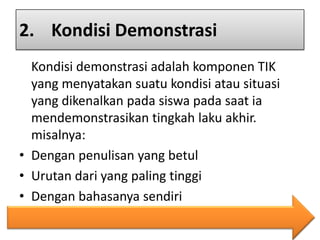 2. Kondisi Demonstrasi
Kondisi demonstrasi adalah komponen TIK
yang menyatakan suatu kondisi atau situasi
yang dikenalkan pada siswa pada saat ia
mendemonstrasikan tingkah laku akhir.
misalnya:
• Dengan penulisan yang betul
• Urutan dari yang paling tinggi
• Dengan bahasanya sendiri

 