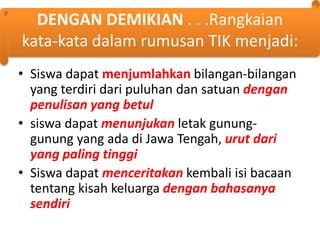 DENGAN DEMIKIAN . . .Rangkaian
kata-kata dalam rumusan TIK menjadi:
• Siswa dapat menjumlahkan bilangan-bilangan
yang terdiri dari puluhan dan satuan dengan
penulisan yang betul
• siswa dapat menunjukan letak gununggunung yang ada di Jawa Tengah, urut dari
yang paling tinggi
• Siswa dapat menceritakan kembali isi bacaan
tentang kisah keluarga dengan bahasanya
sendiri

 