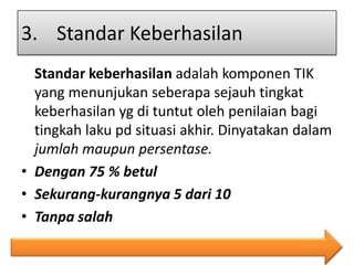 3. Standar Keberhasilan
Standar keberhasilan adalah komponen TIK
yang menunjukan seberapa sejauh tingkat
keberhasilan yg di tuntut oleh penilaian bagi
tingkah laku pd situasi akhir. Dinyatakan dalam
jumlah maupun persentase.
• Dengan 75 % betul
• Sekurang-kurangnya 5 dari 10
• Tanpa salah

 