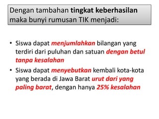Dengan tambahan tingkat keberhasilan
maka bunyi rumusan TIK menjadi:
• Siswa dapat menjumlahkan bilangan yang
terdiri dari puluhan dan satuan dengan betul
tanpa kesalahan
• Siswa dapat menyebutkan kembali kota-kota
yang berada di Jawa Barat urut dari yang
paling barat, dengan hanya 25% kesalahan

 