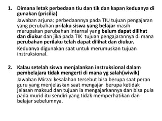 1. Dimana letak perbedaan tiu dan tik dan kapan keduanya di
gunakan (pricilia)
Jawaban arjuna: perbedaannya pada TIU tujuan pengajaran
yang perubahan prilaku siswa yang belajar masih
merupakan perubahan internal yang belum dapat dilihat
dan diukur dan jika pada TIK tujuan pengajarannya di mana
perubahan perilaku telah dapat dilihat dan diukur.
Keduanya digunakan saat untuk merumuskan tujuan
instruksional.
2. Kalau setelah siswa menjalankan instruksional dalam
pembelajara tidak mengerti di mana yg salah(wiwik)
Jawaban Mirza: kesalahan tersebut bisa berupa saat peran
guru yang menjelaskan saat mengajar berupa ketidak
jelasan maksud dan tujuan ia mengajarkannya dan bisa pula
pada murid itu sendiri yang tidak memperhatikan dan
belajar sebelumnya.

 