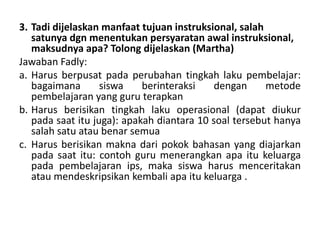 3. Tadi dijelaskan manfaat tujuan instruksional, salah
satunya dgn menentukan persyaratan awal instruksional,
maksudnya apa? Tolong dijelaskan (Martha)
Jawaban Fadly:
a. Harus berpusat pada perubahan tingkah laku pembelajar:
bagaimana
siswa
berinteraksi
dengan
metode
pembelajaran yang guru terapkan
b. Harus berisikan tingkah laku operasional (dapat diukur
pada saat itu juga): apakah diantara 10 soal tersebut hanya
salah satu atau benar semua
c. Harus berisikan makna dari pokok bahasan yang diajarkan
pada saat itu: contoh guru menerangkan apa itu keluarga
pada pembelajaran ips, maka siswa harus menceritakan
atau mendeskripsikan kembali apa itu keluarga .

 