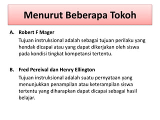 Menurut Beberapa Tokoh
A. Robert F Mager
Tujuan instruksional adalah sebagai tujuan perilaku yang
hendak dicapai atau yang dapat dikerjakan oleh siswa
pada kondisi tingkat kompetansi tertentu.

B. Fred Pereival dan Henry Ellington
Tujuan instruksional adalah suatu pernyataan yang
menunjukkan penampilan atau keterampilan siswa
tertentu yang diharapkan dapat dicapai sebagai hasil
belajar.

 