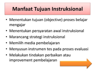 Manfaat Tujuan Instruksional
• Menentukan tujuan (objective) proses belajar
mengajar
• Menentukan persyaratan awal instruksional
• Marancang strategi instruksional
• Memilih media pembelajaran
• Menyusun instrumen tes pada proses evaluasi
• Melakukan tindakan perbaikan atau
improvement pembelajaran

 