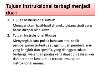 Tujuan Instruksional terbagi menjadi
dua :
1. Tujuan Instruksional umum
Menggariskan hasil-hasil di aneka bidang studi yang
harus dicapai oleh siswa
2. Tujuan Instruksional Khusus
Menyangkut satu pokok bahasan atau topik
pembelajaran tertentu sebagai tujuan pembelajaran
yang kongkrit dan spesifik, yang dianggap cukup
berharga, wajar dan pantas yang dapat di realisasikan
dan bertahan lama untuk tercapainya tujuan
instruksional umum.

 