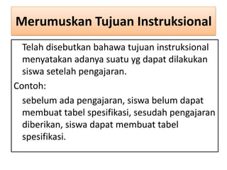Merumuskan Tujuan Instruksional
Telah disebutkan bahawa tujuan instruksional
menyatakan adanya suatu yg dapat dilakukan
siswa setelah pengajaran.
Contoh:
sebelum ada pengajaran, siswa belum dapat
membuat tabel spesifikasi, sesudah pengajaran
diberikan, siswa dapat membuat tabel
spesifikasi.

 