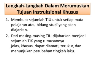 Langkah-Langkah Dalam Merumuskan
Tujuan Instruksional Khusus
1. Membuat sejumlah TIU untuk setiap mata
pelajaran atau bidang studi yang akan
diajarkan.
2. Dari masing-masing TIU dijabarkan menjadi
sejumlah TIK yang rumusannya
jelas, khusus, dapat diamati, terukur, dan
menunjukan perubahan tingkah laku.

 