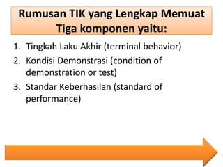 Rumusan TIK yang Lengkap Memuat
Tiga komponen yaitu:
1. Tingkah Laku Akhir (terminal behavior)
2. Kondisi Demonstrasi (condition of
demonstration or test)
3. Standar Keberhasilan (standard of
performance)

 