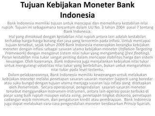 Tujuan Kebijakan Moneter Bank
                    Indonesia
    Bank Indonesia memiliki tujuan untuk mencapai dan memelihara kestabilan nilai
rupiah. Tujuan ini sebagaimana tercantum dalam UU No. 3 tahun 2004 pasal 7 tentang
                                      Bank Indonesia.
     Hal yang dimaksud dengan kestabilan nilai rupiah antara lain adalah kestabilan
  terhadap harga-harga barang dan jasa yang tercermin pada inflasi. Untuk mencapai
   tujuan tersebut, sejak tahun 2005 Bank Indonesia menerapkan kerangka kebijakan
 moneter dengan inflasi sebagai sasaran utama kebijakan moneter (Inflation Targeting
  Framework) dengan menganut sistem nilai tukar yang mengambang (free floating).
Peran kestabilan nilai tukar sangat penting dalam mencapai stabilitas harga dan sistem
   keuangan. Oleh karenanya, Bank Indonesia juga menjalankan kebijakan nilai tukar
  untuk mengurangi volatilitas nilai tukar yang berlebihan, bukan untuk mengarahkan
                              nilai tukar pada level tertentu.
    Dalam pelaksanaannya, Bank Indonesia memiliki kewenangan untuk melakukan
kebijakan moneter melalui penetapan sasaran-sasaran moneter (seperti uang beredar
 atau suku bunga) dengan tujuan utama menjaga sasaran laju inflasi yang ditetapkan
     oleh Pemerintah. Secara operasional, pengendalian sasaran-sasaran moneter
   tersebut menggunakan instrumen-instrumen, antara lain operasi pasar terbuka di
 pasar uang baik rupiah maupun valuta asing, penetapan tingkat diskonto, penetapan
 cadangan wajib minimum, dan pengaturan kredit atau pembiayaan. Bank Indonesia
 juga dapat melakukan cara-cara pengendalian moneter berdasarkan Prinsip Syariah.
 
