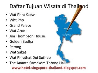 • Wat Phra Kaew
• Wht Pho
• Grand Palace
• Wat Arun
• Jim Thompson House
• Golden Budha
• Patong
• Wat Saket
• Wat Phrathat Doi Suthep
• The Ananta Samakom Throne Hall
Daftar Tujuan Wisata di Thailand
 