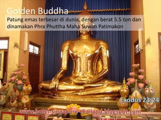Golden Buddha
Patung emas terbesar di dunia, dengan berat 5.5 ton dan
dinamakan Phra Phuttha Maha Suwan Patimakon
 