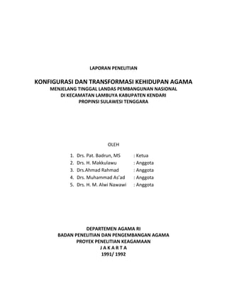 LAPORAN PENELITIAN
KONFIGURASI DAN TRANSFORMASI KEHIDUPAN AGAMA
MENJELANG TINGGAL LANDAS PEMBANGUNAN NASIONAL
DI KECAMATAN LAMBUYA KABUPATEN KENDARI
PROPINSI SULAWESI TENGGARA
OLEH
1. Drs. Pat. Badrun, MS : Ketua
2. Drs. H. Makkulawu : Anggota
3. Drs.Ahmad Rahmad : Anggota
4. Drs. Muhammad As’ad : Anggota
5. Drs. H. M. Alwi Nawawi : Anggota
DEPARTEMEN AGAMA RI
BADAN PENELITIAN DAN PENGEMBANGAN AGAMA
PROYEK PENELITIAN KEAGAMAAN
J A K A R T A
1991/ 1992
 